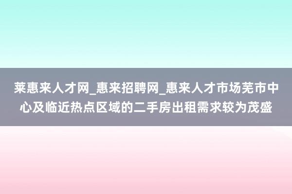 莱惠来人才网_惠来招聘网_惠来人才市场芜市中心及临近热点区域的二手房出租需求较为茂盛