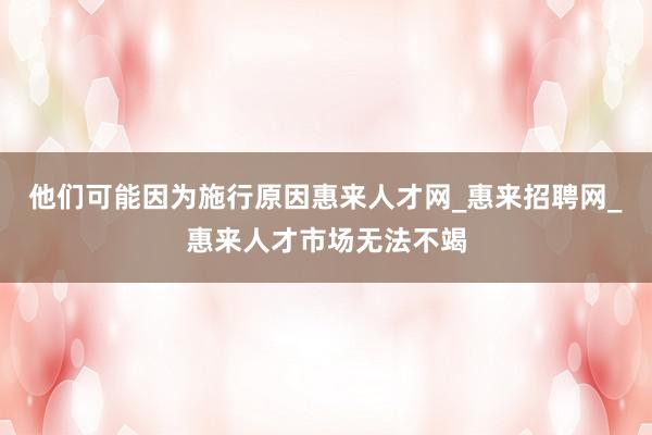 他们可能因为施行原因惠来人才网_惠来招聘网_惠来人才市场无法不竭
