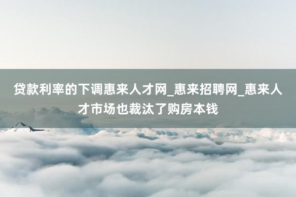 贷款利率的下调惠来人才网_惠来招聘网_惠来人才市场也裁汰了购房本钱