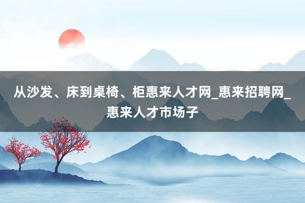 从沙发、床到桌椅、柜惠来人才网_惠来招聘网_惠来人才市场子