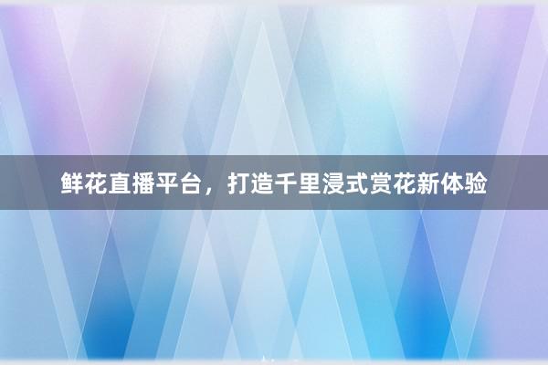 鲜花直播平台，打造千里浸式赏花新体验