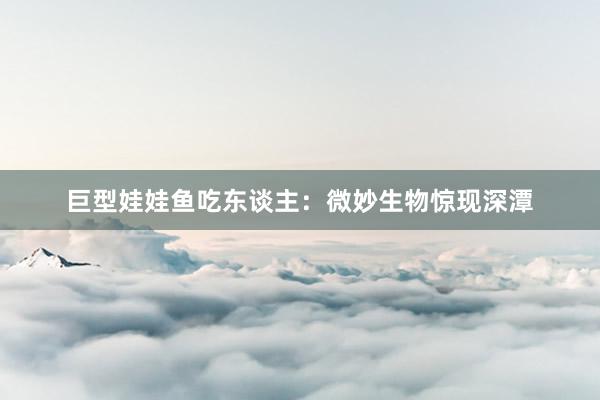 巨型娃娃鱼吃东谈主:微妙生物惊现深潭